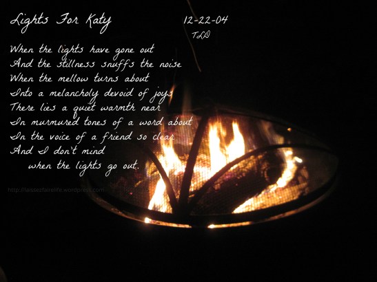 Lights For Katy 12-22-04   TLD   When the lights have gone out And the stillness snuffs the noise When the mellow turns about Into a melancholy devoid of joys There lies a quiet warmth near In murmured tones of a word about In the voice of a friend so clear And I don't mind when the lights go out.